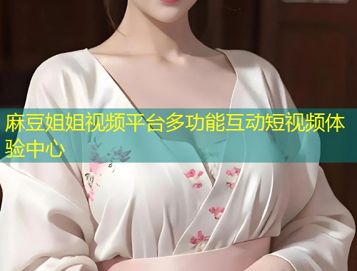 麻豆姐姐视频平台多功能互动短视频体验中心