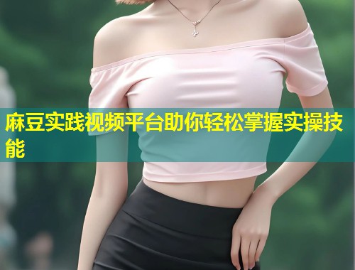 麻豆实践视频平台助你轻松掌握实操技能