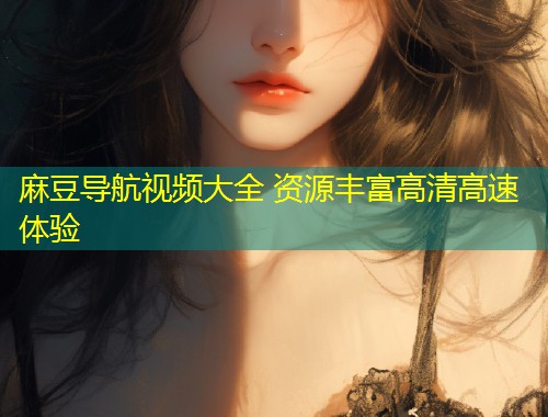 麻豆导航视频大全 资源丰富高清高速体验