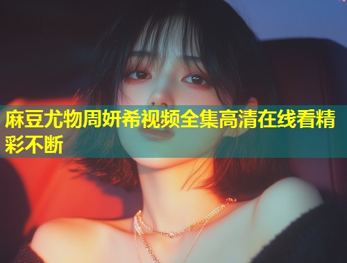 麻豆尤物周妍希视频全集高清在线看精彩不断 麻豆尤物周妍希视频全集高清在线看精彩不断