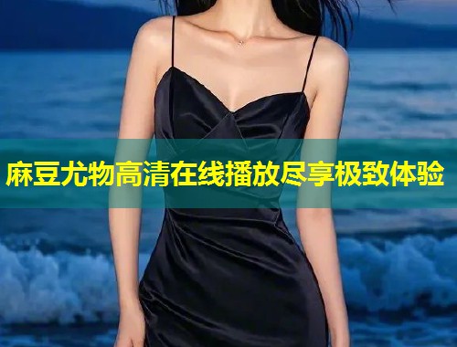 麻豆尤物高清在线播放尽享极致体验 麻豆尤物高清在线播放尽享极致体验