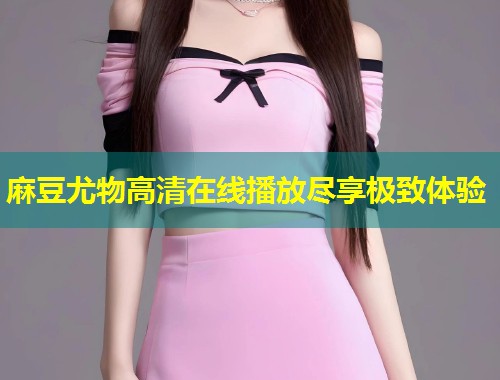 麻豆尤物高清在线播放尽享极致体验