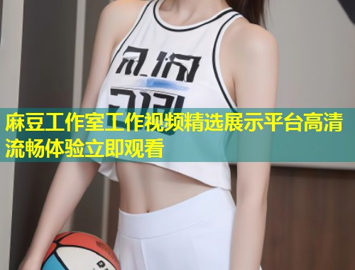 麻豆工作室工作视频精选展示平台高清流畅体验立即观看