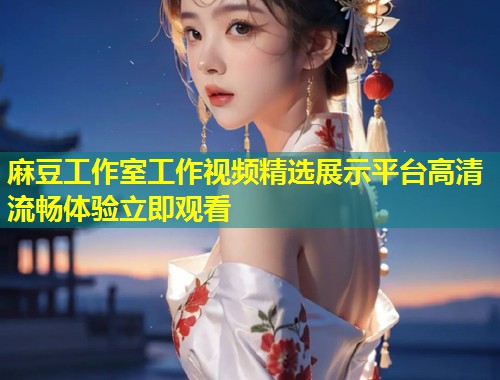 麻豆工作室工作视频精选展示平台高清流畅体验立即观看