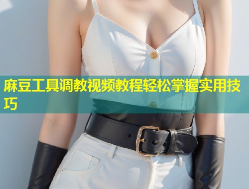 麻豆工具调教视频教程轻松掌握实用技巧 麻豆工具调教视频教程轻松掌握实用技巧