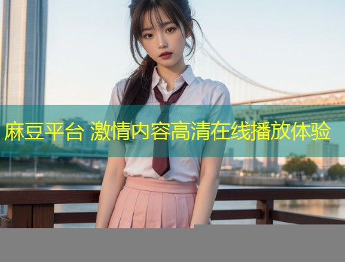 麻豆平台 激情内容高清在线播放体验