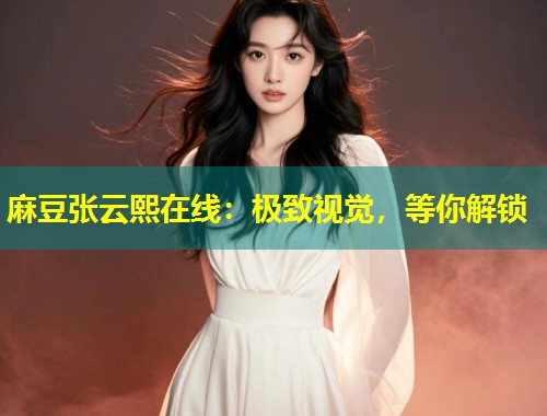 麻豆张云熙在线：极致视觉，等你解锁