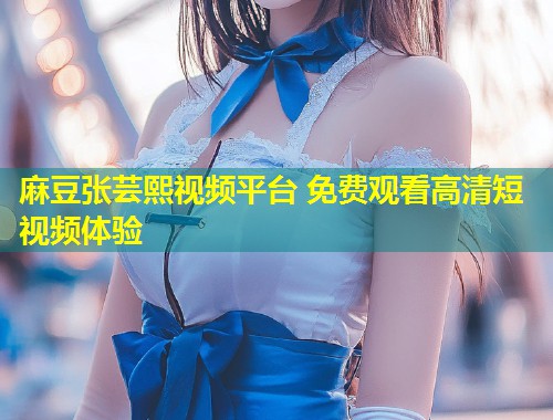 麻豆张芸熙视频平台 免费观看高清短视频体验 麻豆张芸熙视频平台 免费观看高清短视频体验