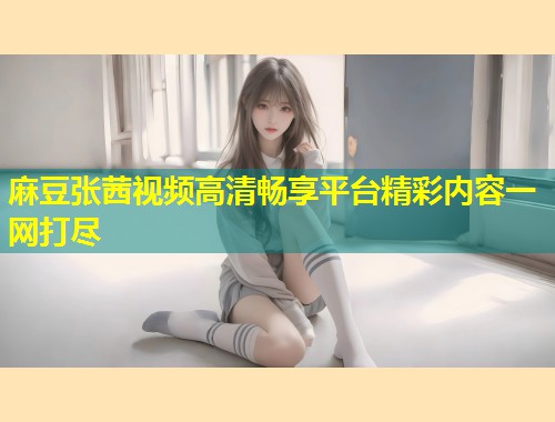 麻豆张茜视频高清畅享平台精彩内容一网打尽 麻豆张茜视频高清畅享平台精彩内容一网打尽