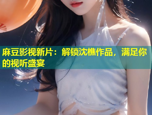麻豆影视新片:解锁沈樵作品,满足你的视听盛宴 麻豆影视新片:解锁沈樵作品,满足你的视听盛宴