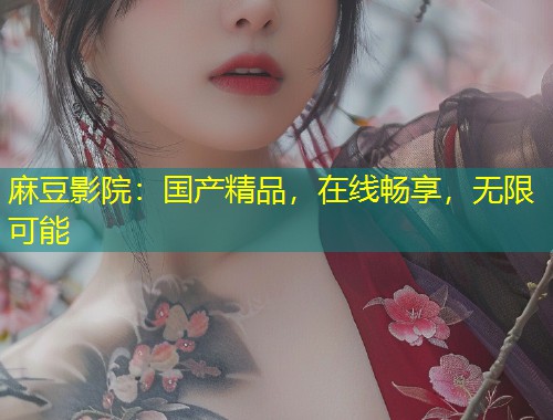 麻豆影院:国产精品,在线畅享,无限可能 麻豆影院:国产精品,在线畅享,无限可能
