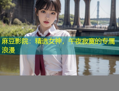 麻豆影院:精选女神,午夜寂寞的专属浪漫 麻豆影院:精选女神,午夜寂寞的专属浪漫