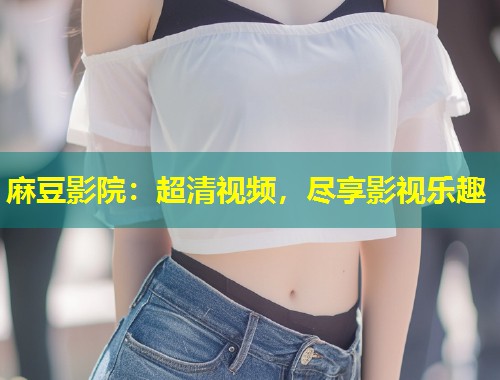 麻豆影院：超清视频，尽享影视乐趣