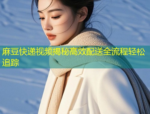 麻豆快递视频揭秘高效配送全流程轻松追踪 麻豆快递视频揭秘高效配送全流程轻松追踪