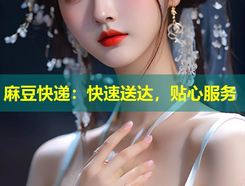 麻豆快递:快速送达,贴心服务 麻豆快递:快速送达,贴心服务