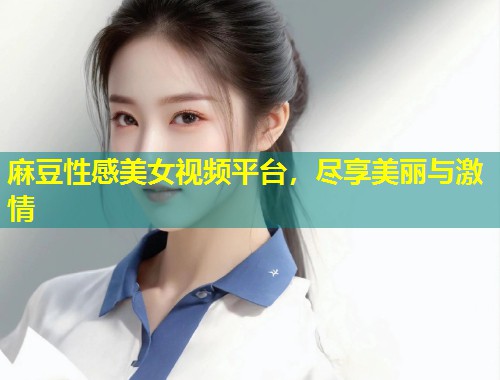 麻豆性感美女视频平台，尽享美丽与激情