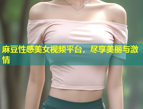 麻豆性感美女视频平台，尽享美丽与激情