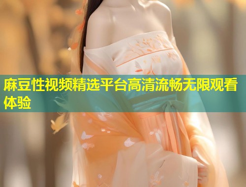 麻豆性视频精选平台高清流畅无限观看体验 麻豆性视频精选平台高清流畅无限观看体验