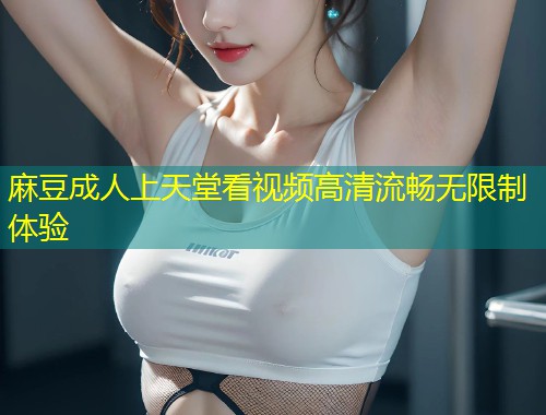 麻豆成人上天堂看视频高清流畅无限制体验