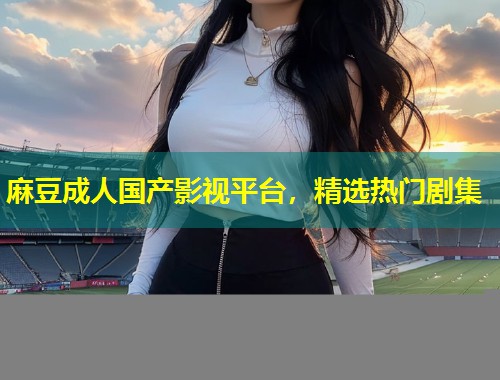 麻豆成人国产影视平台,精选热门剧集 麻豆成人国产影视平台,精选热门剧集