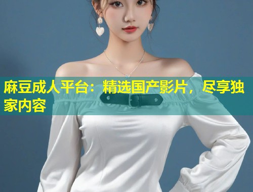 麻豆成人平台:精选国产影片,尽享独家内容 麻豆成人平台:精选国产影片,尽享独家内容
