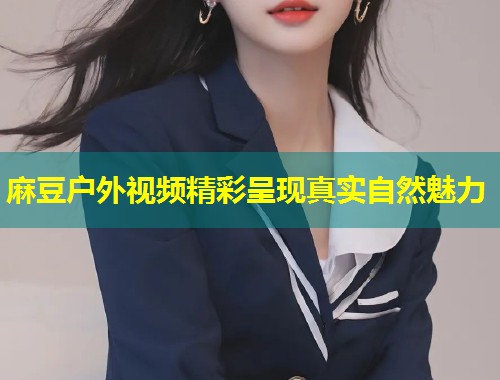 麻豆户外视频精彩呈现真实自然魅力