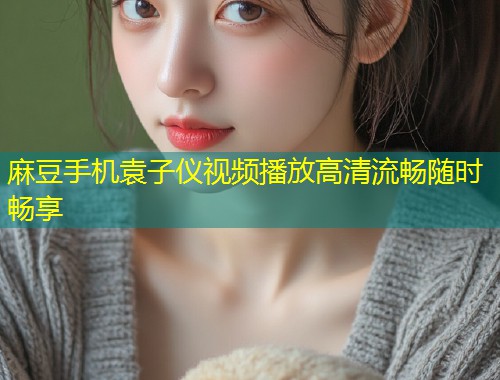 麻豆手机袁子仪视频播放高清流畅随时畅享 麻豆手机袁子仪视频播放高清流畅随时畅享