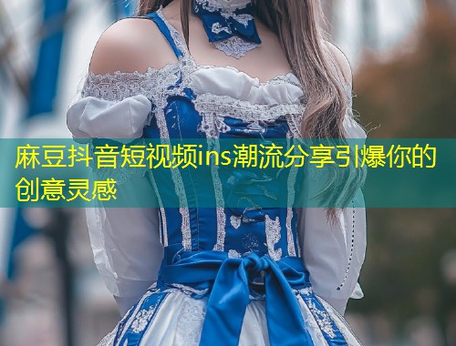 麻豆抖音短视频ins潮流分享引爆你的创意灵感 麻豆抖音短视频ins潮流分享引爆你的创意灵感
