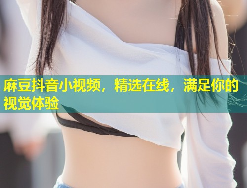 麻豆抖音小视频,精选在线,满足你的视觉体验 麻豆抖音小视频,精选在线,满足你的视觉体验