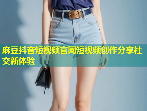 麻豆抖音短视频官网短视频创作分享社交新体验