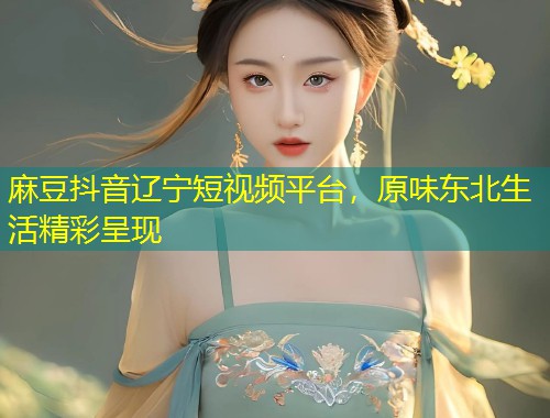 麻豆抖音辽宁短视频平台，原味东北生活精彩呈现