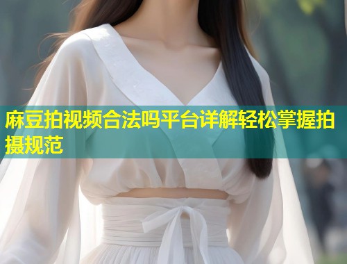 麻豆拍视频合法吗平台详解轻松掌握拍摄规范