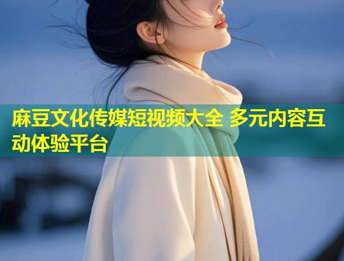 麻豆文化传媒短视频大全 多元内容互动体验平台