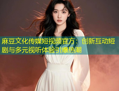 麻豆文化传媒短视频官方：创新互动短剧与多元视听体验引爆热潮