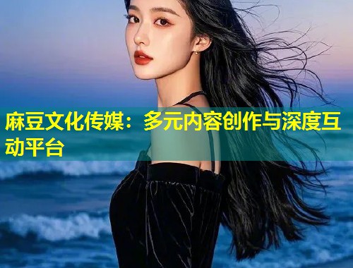 麻豆文化传媒:多元内容创作与深度互动平台 麻豆文化传媒:多元内容创作与深度互动平台