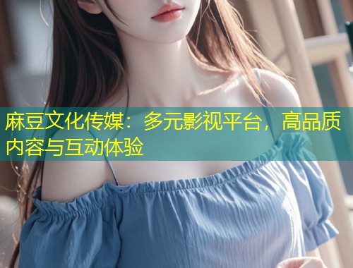 麻豆文化传媒:多元影视平台,高品质内容与互动体验 麻豆文化传媒:多元影视平台,高品质内容与互动体验