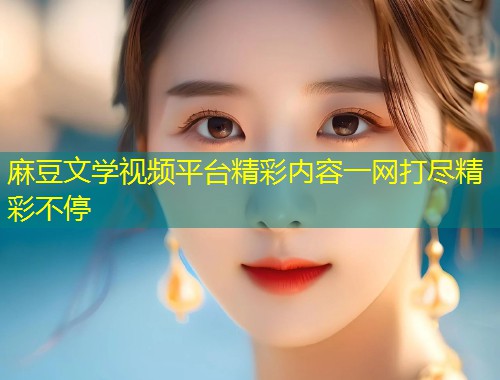 麻豆文学视频平台精彩内容一网打尽精彩不停