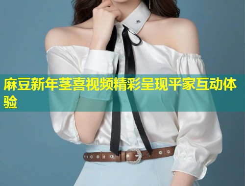麻豆新年茎喜视频精彩呈现平家互动体验