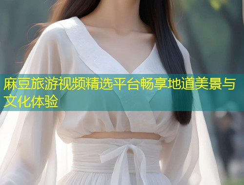麻豆旅游视频精选平台畅享地道美景与文化体验