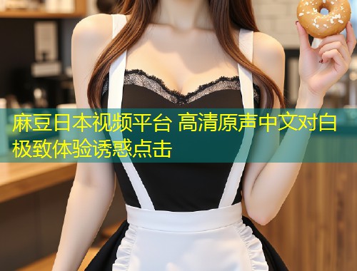麻豆日本视频平台 高清原声中文对白 极致体验诱惑点击