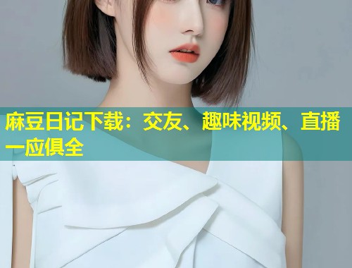 麻豆日记下载：交友、趣味视频、直播一应俱全
