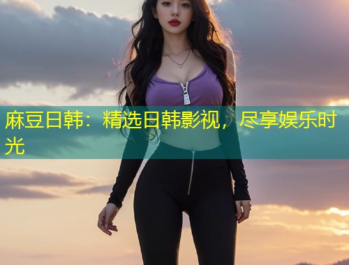麻豆日韩：精选日韩影视，尽享娱乐时光