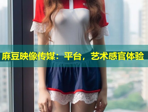 麻豆映像传媒：平台，艺术感官体验