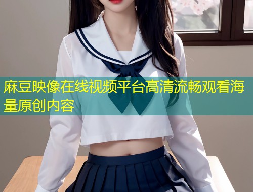 麻豆映像在线视频平台高清流畅观看海量原创内容