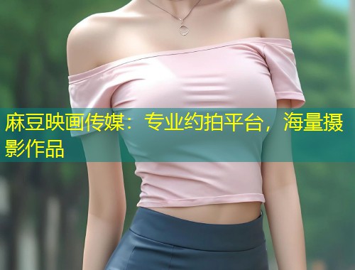 麻豆映画传媒：专业约拍平台，海量摄影作品