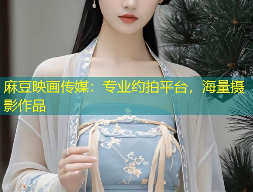 麻豆映画传媒：专业约拍平台，海量摄影作品