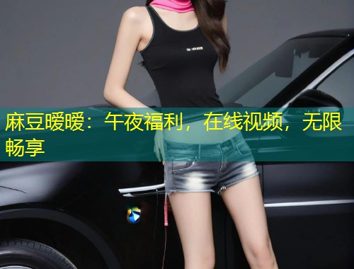 麻豆暧暧：午夜福利，在线视频，无限畅享