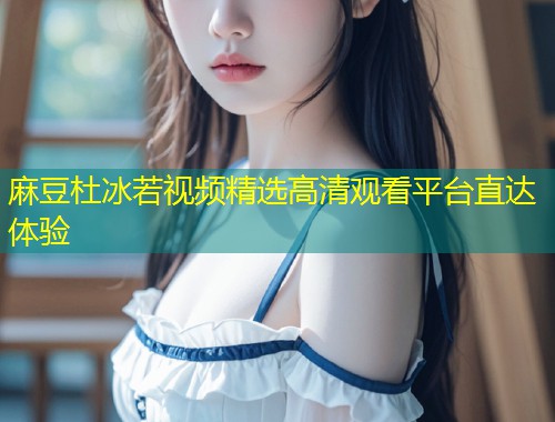 麻豆杜冰若视频精选高清观看平台直达体验