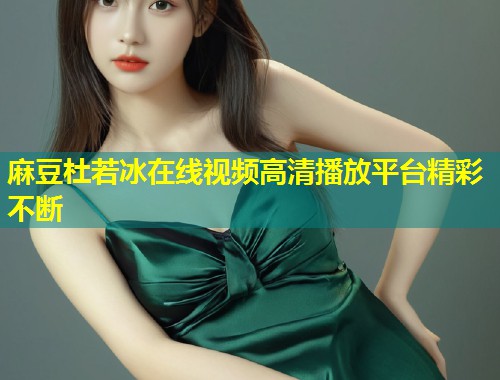 麻豆杜若冰在线视频高清播放平台精彩不断