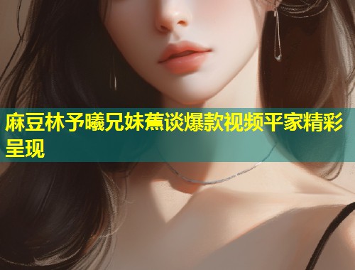 麻豆林予曦兄妹蕉谈爆款视频平家精彩呈现